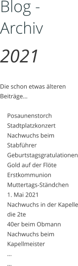 Blog - Archiv 2021  Die schon etwas älteren Beiträge…  	Posaunenstorch 	Stadtplatzkonzert 	Nachwuchs beim Stabführer 	Geburtstagsgratulationen 	Gold auf der Flöte 	Erstkommunion 	Muttertags-Ständchen 	1. Mai 2021 	Nachwuchs in der Kapelle die 2te 	40er beim Obmann 	Nachwuchs beim Kapellmeister  	… 	…