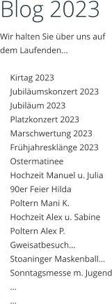 Blog 2023 Wir halten Sie über uns auf dem Laufenden…  	Kirtag 2023 	Jubiläumskonzert 2023 	Jubiläum 2023 	Platzkonzert 2023 	Marschwertung 2023 	Frühjahresklänge 2023 	Ostermatinee 	Hochzeit Manuel u. Julia 	90er Feier Hilda 	Poltern Mani K. 	Hochzeit Alex u. Sabine 	Poltern Alex P. 	Gweisatbesuch… 	Stoaninger Maskenball… 	Sonntagsmesse m. Jugend 	… 	…